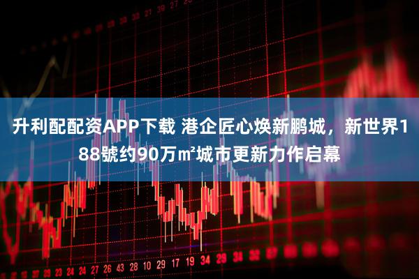 升利配配资APP下载 港企匠心焕新鹏城，新世界188號约90万㎡城市更新力作启幕