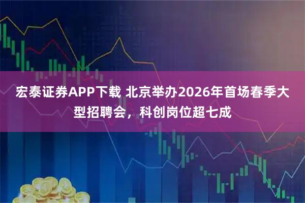 宏泰证券APP下载 北京举办2026年首场春季大型招聘会，科创岗位超七成