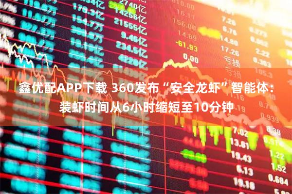 鑫优配APP下载 360发布“安全龙虾”智能体：装虾时间从6小时缩短至10分钟