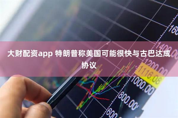 大财配资app 特朗普称美国可能很快与古巴达成协议