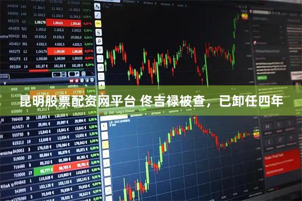 昆明股票配资网平台 佟吉禄被查，已卸任四年