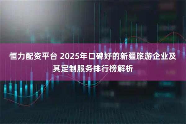 恒力配资平台 2025年口碑好的新疆旅游企业及其定制服务排行榜解析