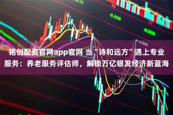 铭创配资官网app官网 当“诗和远方”遇上专业服务：养老服务评估师，解锁万亿银发经济新蓝海