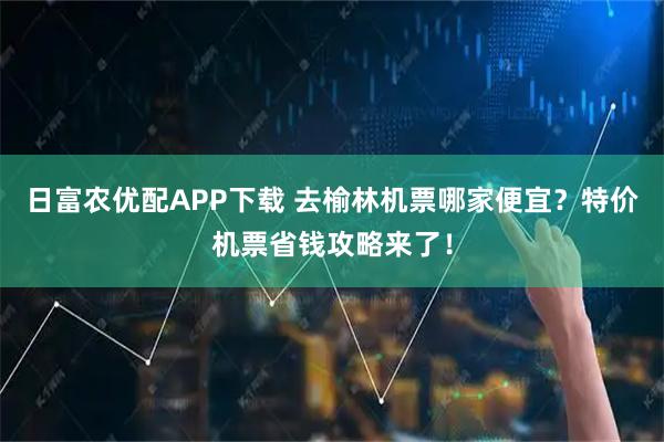 日富农优配APP下载 去榆林机票哪家便宜？特价机票省钱攻略来了！