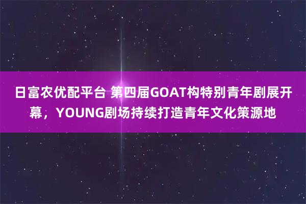 日富农优配平台 第四届GOAT构特别青年剧展开幕，YOUNG剧场持续打造青年文化策源地