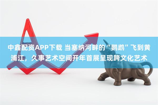 中鑫配资APP下载 当塞纳河畔的“鹦鹉”飞到黄浦江，久事艺术空间开年首展呈现跨文化艺术