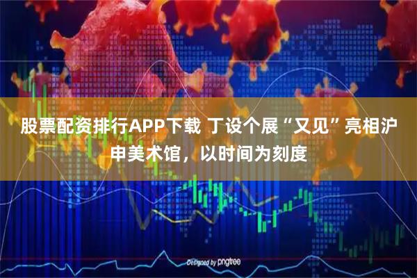 股票配资排行APP下载 丁设个展“又见”亮相沪申美术馆，以时间为刻度