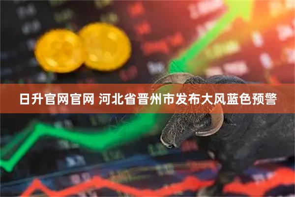日升官网官网 河北省晋州市发布大风蓝色预警