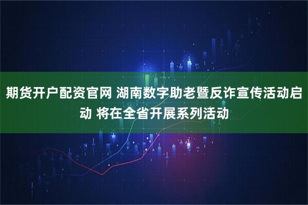 期货开户配资官网 湖南数字助老暨反诈宣传活动启动 将在全省开展系列活动