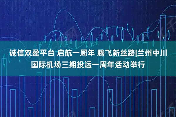 诚信双盈平台 启航一周年 腾飞新丝路|兰州中川国际机场三期投运一周年活动举行