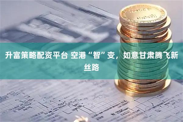 升富策略配资平台 空港“智”变，如意甘肃腾飞新丝路