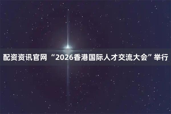配资资讯官网 “2026香港国际人才交流大会”举行