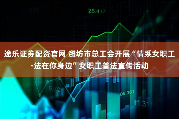 途乐证券配资官网 潍坊市总工会开展“情系女职工·法在你身边”女职工普法宣传活动