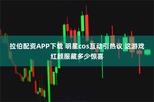 拉伯配资APP下载 明星cos互动引热议 这游戏红颜服藏多少惊喜