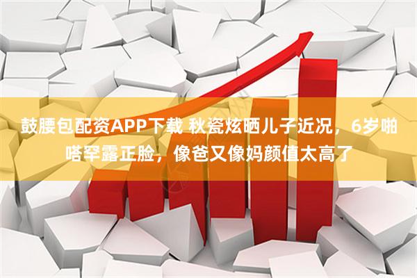 鼓腰包配资APP下载 秋瓷炫晒儿子近况，6岁啪嗒罕露正脸，像爸又像妈颜值太高了