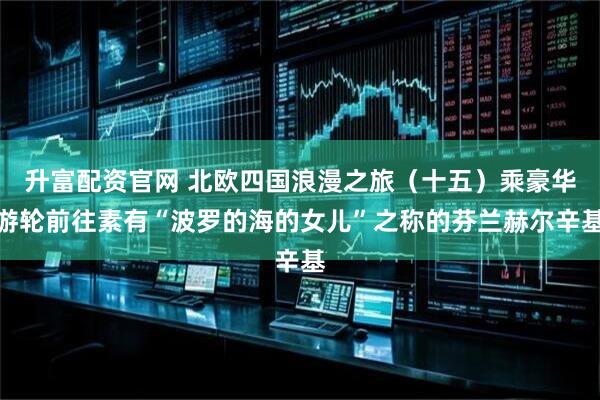 升富配资官网 北欧四国浪漫之旅（十五）乘豪华游轮前往素有“波罗的海的女儿”之称的芬兰赫尔辛基