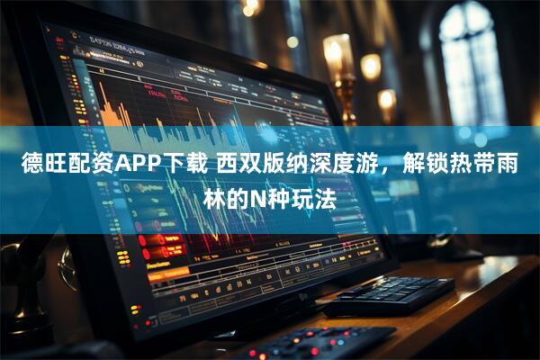 德旺配资APP下载 西双版纳深度游，解锁热带雨林的N种玩法