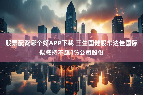 股票配资哪个好APP下载 三生国健股东达佳国际拟减持不超1%公司股份