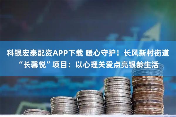 科银宏泰配资APP下载 暖心守护！长风新村街道“长馨悦”项目：以心理关爱点亮银龄生活