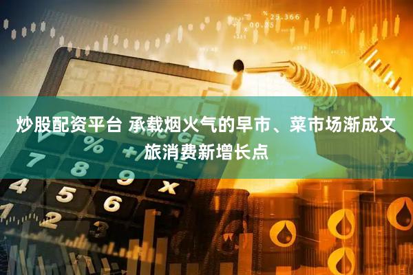 炒股配资平台 承载烟火气的早市、菜市场渐成文旅消费新增长点