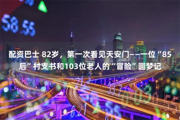 配资巴士 82岁，第一次看见天安门——一位“85后”村支书和103位老人的“冒险”圆梦记