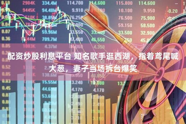 配资炒股利息平台 知名歌手逛西湖，指着鸢尾喊大葱，妻子当场拆台爆笑