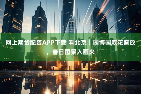 网上期货配资APP下载 看北京｜园博园双花盛放，春日图景入画来