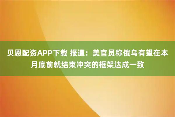 贝恩配资APP下载 报道：美官员称俄乌有望在本月底前就结束冲突的框架达成一致