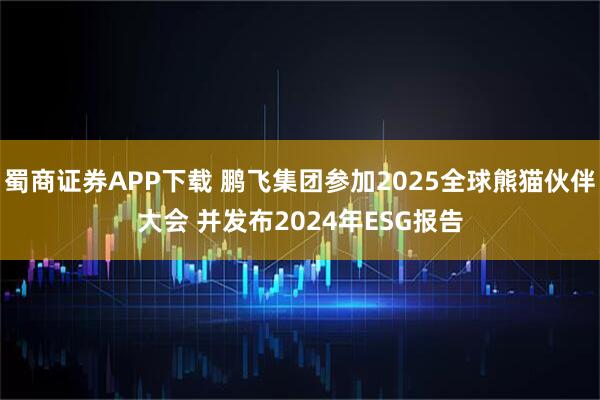 蜀商证券APP下载 鹏飞集团参加2025全球熊猫伙伴大会 并发布2024年ESG报告