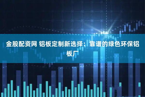 金股配资网 铝板定制新选择：靠谱的绿色环保铝板厂