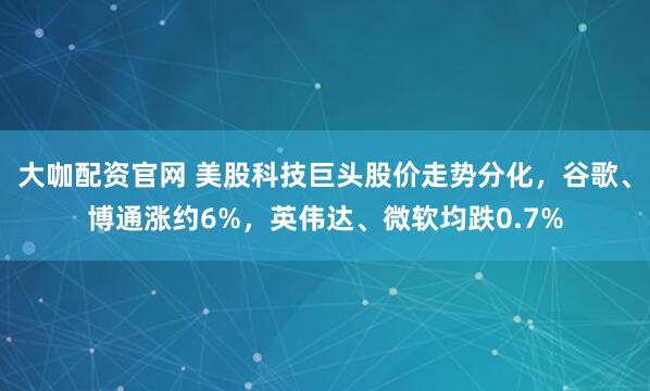 大咖配资官网 美股科技巨头股价走势分化，谷歌、博通涨约6%，英伟达、微软均跌0.7%