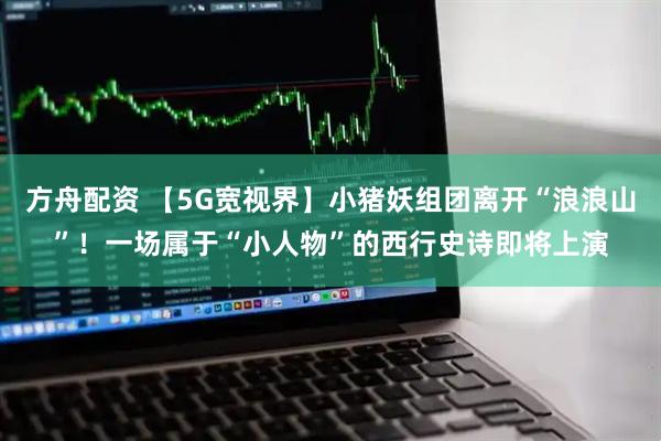方舟配资 【5G宽视界】小猪妖组团离开“浪浪山”！一场属于“小人物”的西行史诗即将上演