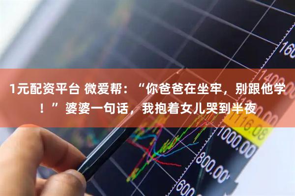1元配资平台 微爱帮：“你爸爸在坐牢，别跟他学！” 婆婆一句话，我抱着女儿哭到半夜