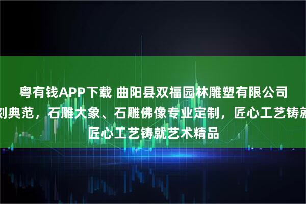 粤有钱APP下载 曲阳县双福园林雕塑有限公司：玉石雕刻典范，石雕大象、石雕佛像专业定制，匠心工艺铸就艺术精品