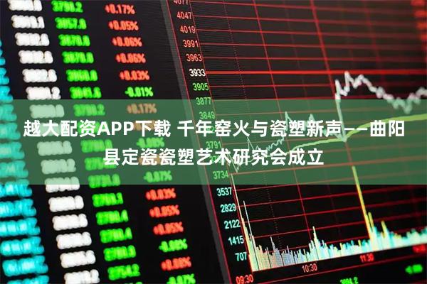 越大配资APP下载 千年窑火与瓷塑新声——曲阳县定瓷瓷塑艺术研究会成立
