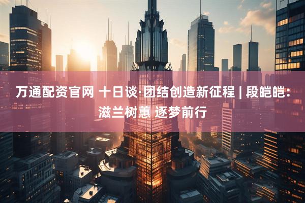 万通配资官网 十日谈·团结创造新征程 | 段皑皑：滋兰树蕙 逐梦前行