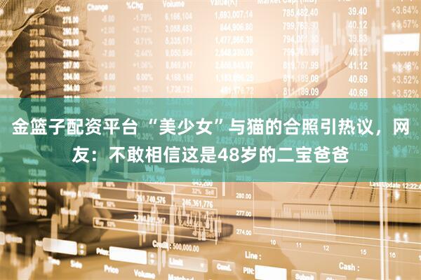 金篮子配资平台 “美少女”与猫的合照引热议，网友：不敢相信这是48岁的二宝爸爸