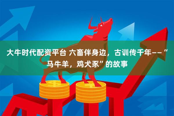 大牛时代配资平台 六畜伴身边，古训传千年——“马牛羊，鸡犬豕”的故事