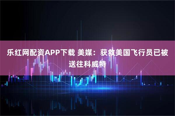 乐红网配资APP下载 美媒：获救美国飞行员已被送往科威特