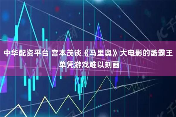 中华配资平台 宫本茂谈《马里奥》大电影的酷霸王 单凭游戏难以刻画