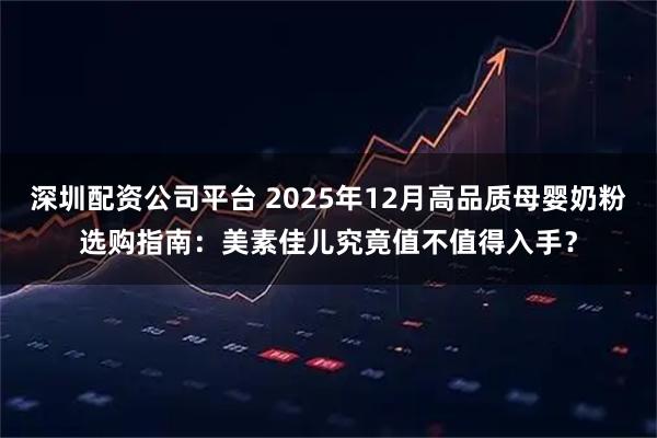 深圳配资公司平台 2025年12月高品质母婴奶粉选购指南：美素佳儿究竟值不值得入手？
