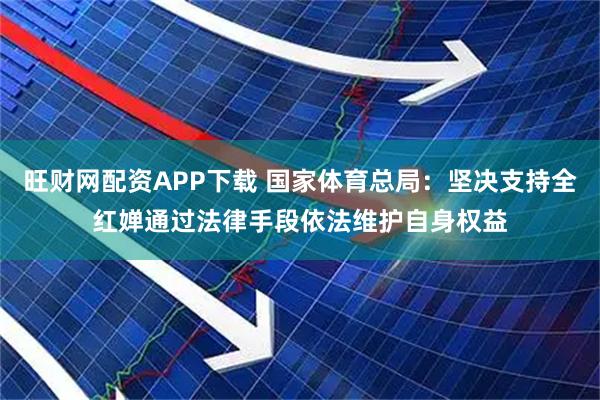 旺财网配资APP下载 国家体育总局：坚决支持全红婵通过法律手段依法维护自身权益