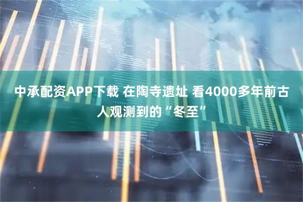 中承配资APP下载 在陶寺遗址 看4000多年前古人观测到的“冬至”