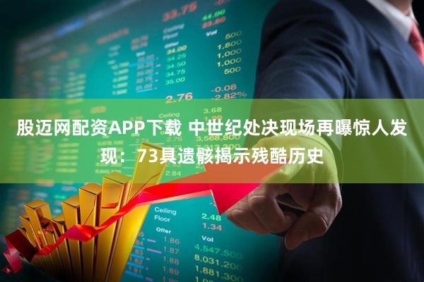 股迈网配资APP下载 中世纪处决现场再曝惊人发现：73具遗骸揭示残酷历史