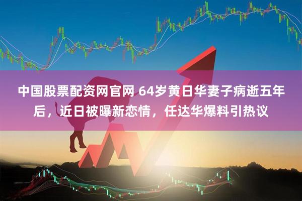 中国股票配资网官网 64岁黄日华妻子病逝五年后，近日被曝新恋情，任达华爆料引热议