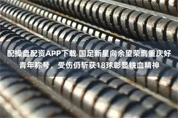 配操盘配资APP下载 国足新星向余望荣膺重庆好青年称号，受伤仍斩获18球彰显铁血精神