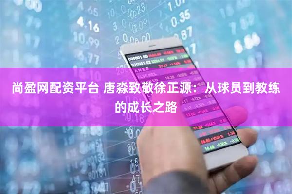 尚盈网配资平台 唐淼致敬徐正源：从球员到教练的成长之路