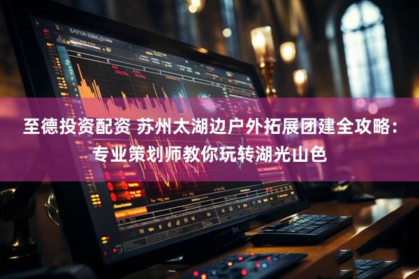 至德投资配资 苏州太湖边户外拓展团建全攻略：专业策划师教你玩转湖光山色