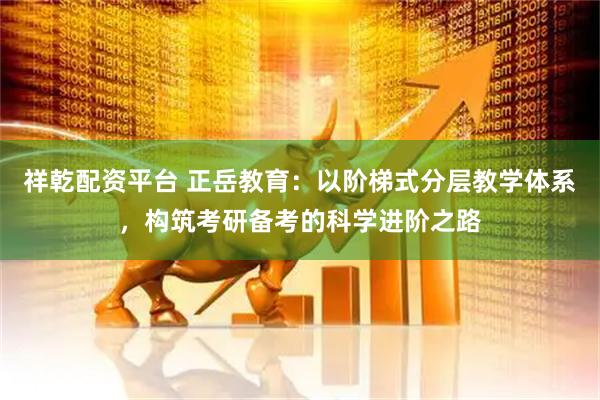 祥乾配资平台 正岳教育：以阶梯式分层教学体系，构筑考研备考的科学进阶之路