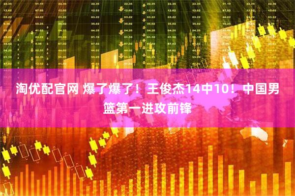淘优配官网 爆了爆了！王俊杰14中10！中国男篮第一进攻前锋